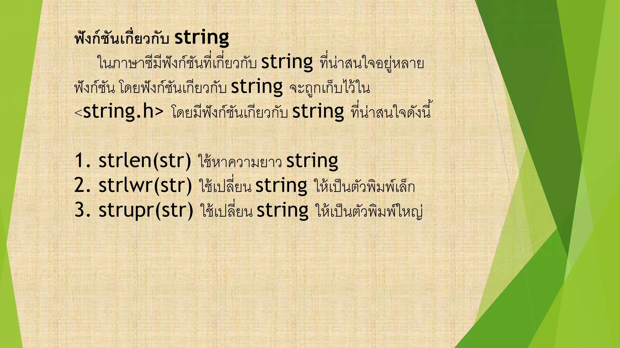 ฟังก์ชันเกี่ยวกับ string
ในภาษาซีมีฟังก์ชันที่เกี่ยวกับ string ที่น่าสนใจอยู่หลาย
ฟังก์ชัน โดยฟังก์ชันเกียวกับ string จะถูกเก็บไว้ใน
<string.h> โดยมีฟังก์ชันเกียวกับ string ที่น่าสนใจดังนี้
1. strlen(str) ใช้หาความยาว string
2. strlwr(str) ใช้เปลี่ยน string ให้เป็นตัวพิมพ์เล็ก
3. strupr(str) ใช้เปลี่ยน string ให้เป็นตัวพิมพ์ใหญ่
 