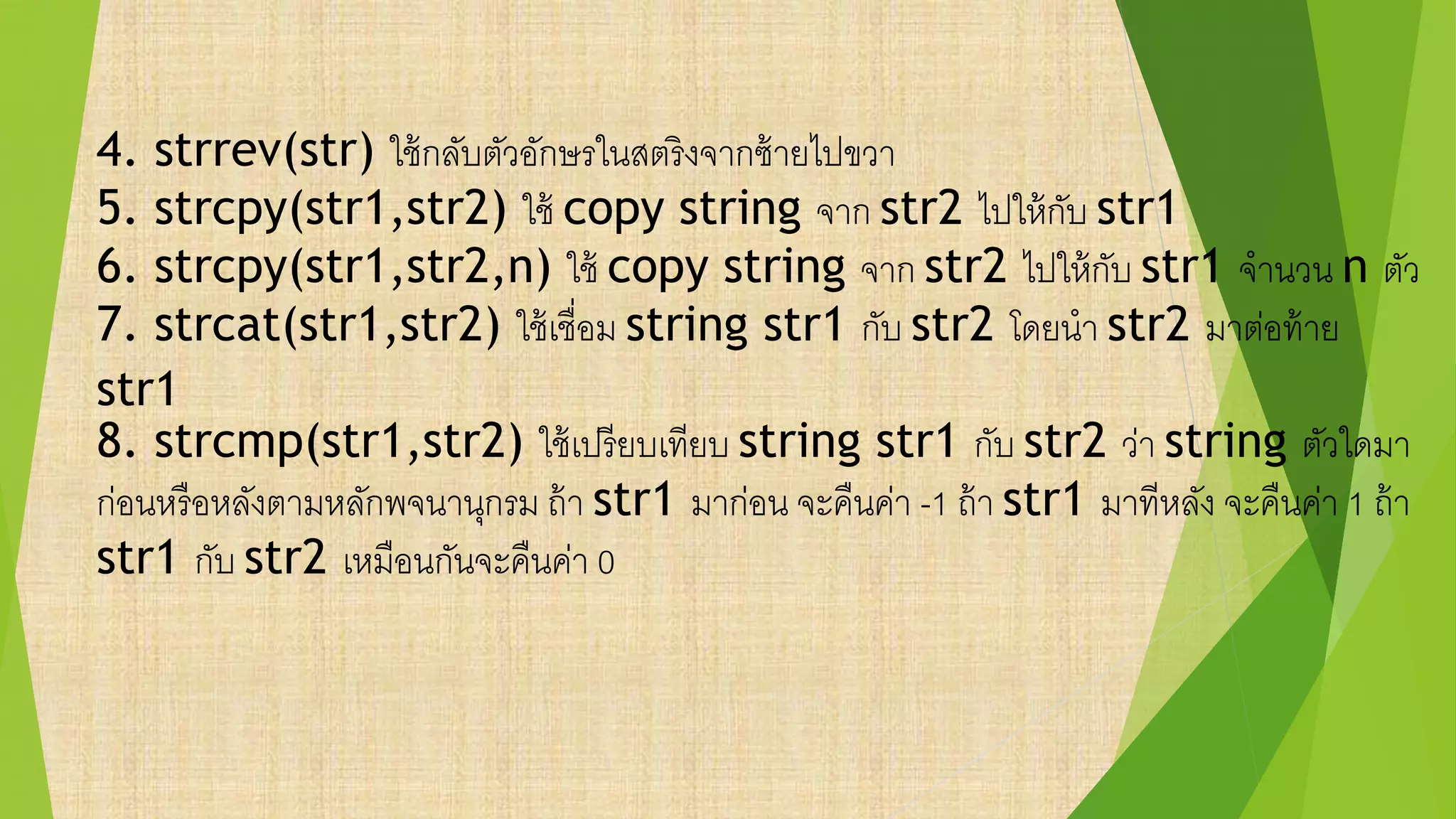 4. strrev(str) ใช้กลับตัวอักษรในสตริงจากซ้ายไปขวา
5. strcpy(str1,str2) ใช้ copy string จาก str2 ไปให้กับ str1
6. strcpy(str1,str2,n) ใช้ copy string จาก str2 ไปให้กับ str1 จานวน n ตัว
7. strcat(str1,str2) ใช้เชื่อม string str1 กับ str2 โดยนา str2 มาต่อท้าย
str1
8. strcmp(str1,str2) ใช้เปรียบเทียบ string str1 กับ str2 ว่า string ตัวใดมา
ก่อนหรือหลังตามหลักพจนานุกรม ถ้า str1 มาก่อน จะคืนค่า -1 ถ้า str1 มาทีหลัง จะคืนค่า 1 ถ้า
str1 กับ str2 เหมือนกันจะคืนค่า 0
 