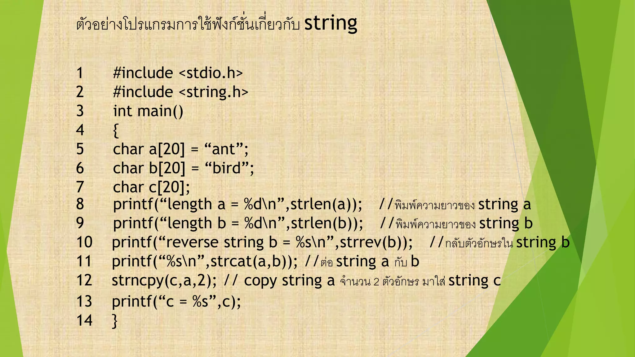 ตัวอย่างโปรแกรมการใช้ฟังก์ชั่นเกี่ยวกับ string
1 #include <stdio.h>
2 #include <string.h>
3 int main()
4 {
5 char a[20] = “ant”;
6 char b[20] = “bird”;
7 char c[20];
8 printf(“length a = %dn”,strlen(a)); //พิมพ์ความยาวของ string a
9 printf(“length b = %dn”,strlen(b)); //พิมพ์ความยาวของ string b
10 printf(“reverse string b = %sn”,strrev(b)); //กลับตัวอักษรใน string b
11 printf(“%sn”,strcat(a,b)); //ต่อ string a กับ b
12 strncpy(c,a,2); // copy string a จานวน 2 ตัวอักษร มาใส่ string c
13 printf(“c = %s”,c);
14 }
 
