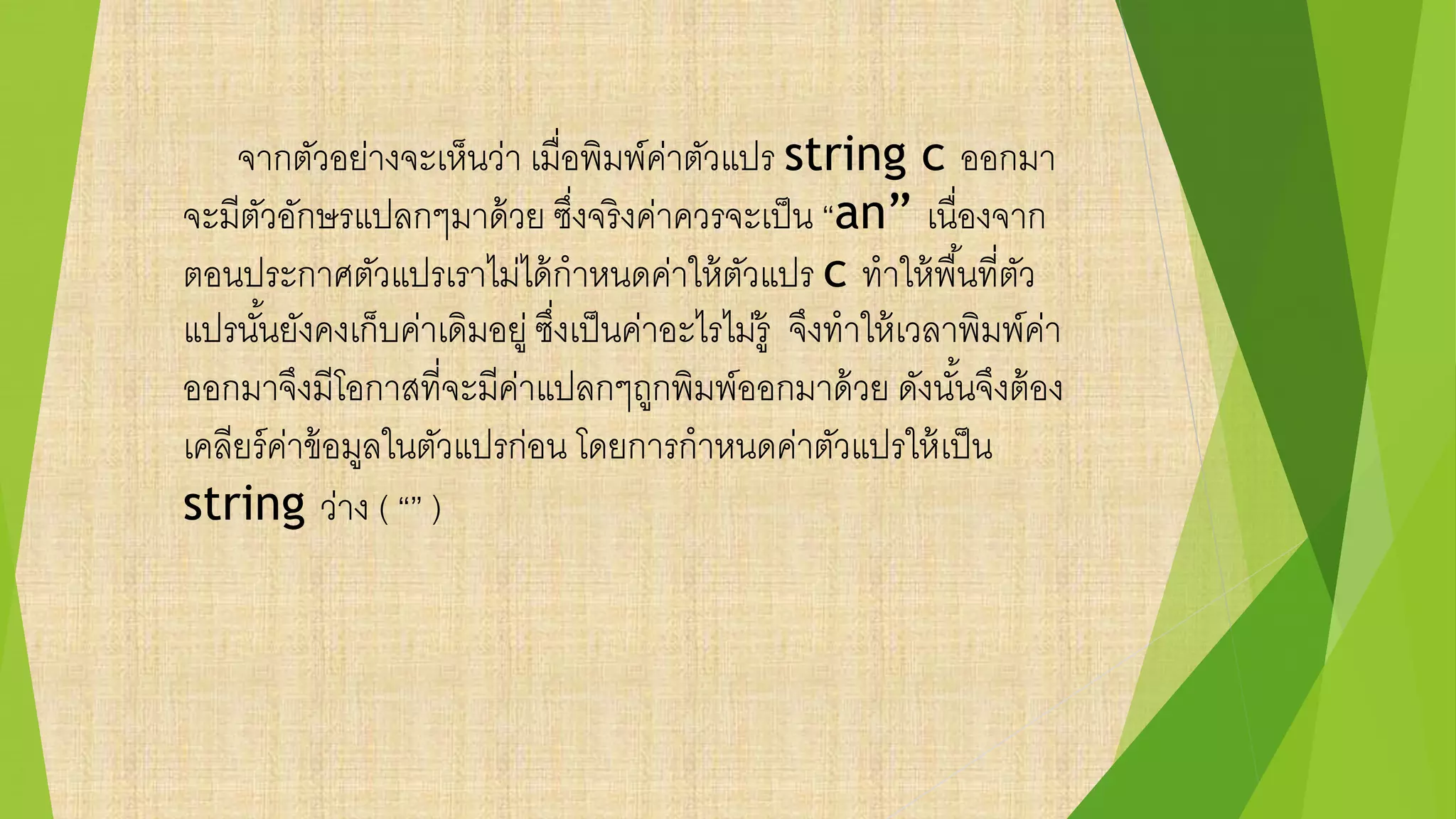 จากตัวอย่างจะเห็นว่า เมื่อพิมพ์ค่าตัวแปร string c ออกมา
จะมีตัวอักษรแปลกๆมาด้วย ซึ่งจริงค่าควรจะเป็น “an” เนื่องจาก
ตอนประกาศตัวแปรเราไม่ได้กาหนดค่าให้ตัวแปร c ทาให้พื้นที่ตัว
แปรนั้นยังคงเก็บค่าเดิมอยู่ ซึ่งเป็นค่าอะไรไม่รู้ จึงทาให้เวลาพิมพ์ค่า
ออกมาจึงมีโอกาสที่จะมีค่าแปลกๆถูกพิมพ์ออกมาด้วย ดังนั้นจึงต้อง
เคลียร์ค่าข้อมูลในตัวแปรก่อน โดยการกาหนดค่าตัวแปรให้เป็น
string ว่าง ( “” )
 