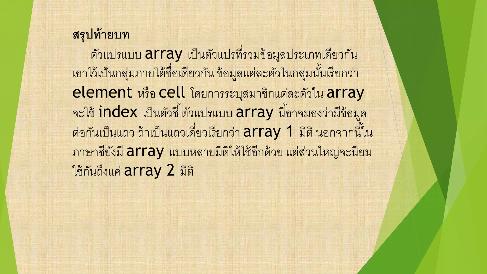 สรุปท้ายบท
ตัวแปรแบบ array เป็นตัวแปรที่รวมข้อมูลประเภทเดียวกัน
เอาไว้เป้นกลุ่มภายใต้ชื่อเดียวกัน ข้อมูลแต่ละตัวในกลุ่มนั้นเรียกว่า
element หรือ cell โดยการระบุสมาชิกแต่ละตัวใน array
จะใช้ index เป็นตัวชี้ตัวแปรแบบ array นี้อาจมองว่ามีข้อมูล
ต่อกันเป็นแถว ถ้าเป็นแถวเดี่ยวเรียกว่า array 1 มิติ นอกจากนี้ใน
ภาษาซียังมี array แบบหลายมิติให้ใช้อีกด้วย แต่ส่วนใหญ่จะนิยม
ใช้กันถึงแค่ array 2 มิติ
 