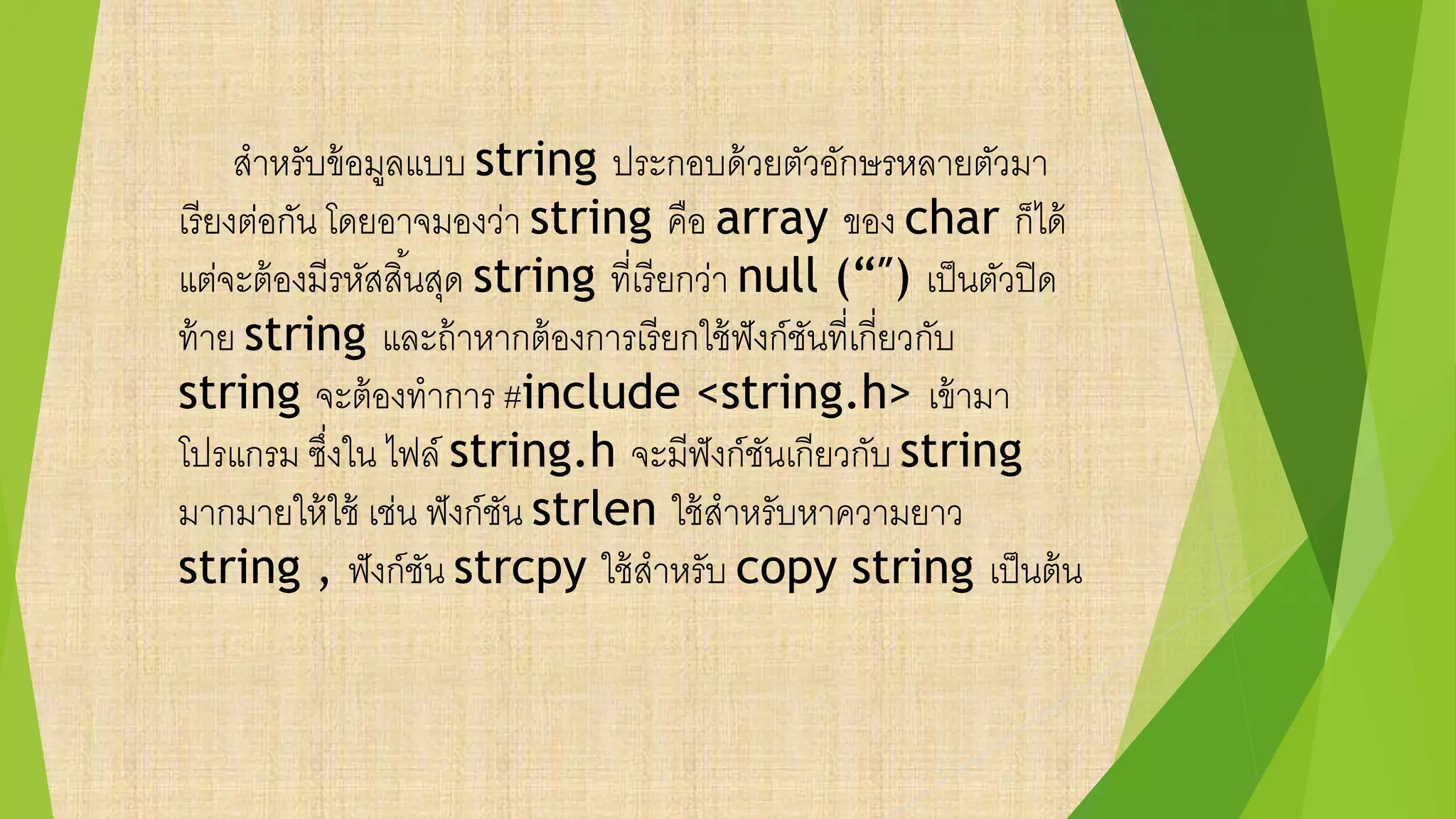 สาหรับข้อมูลแบบ string ประกอบด้วยตัวอักษรหลายตัวมา
เรียงต่อกัน โดยอาจมองว่า string คือ array ของ char ก็ได้
แต่จะต้องมีรหัสสิ้นสุด string ที่เรียกว่า null (“″) เป็นตัวปิด
ท้าย string และถ้าหากต้องการเรียกใช้ฟังก์ชันที่เกี่ยวกับ
string จะต้องทาการ #include <string.h> เข้ามา
โปรแกรม ซึ่งใน ไฟล์ string.h จะมีฟังก์ชันเกียวกับ string
มากมายให้ใช้ เช่น ฟังก์ชัน strlen ใช้สาหรับหาความยาว
string , ฟังก์ชัน strcpy ใช้สาหรับ copy string เป็นต้น
 