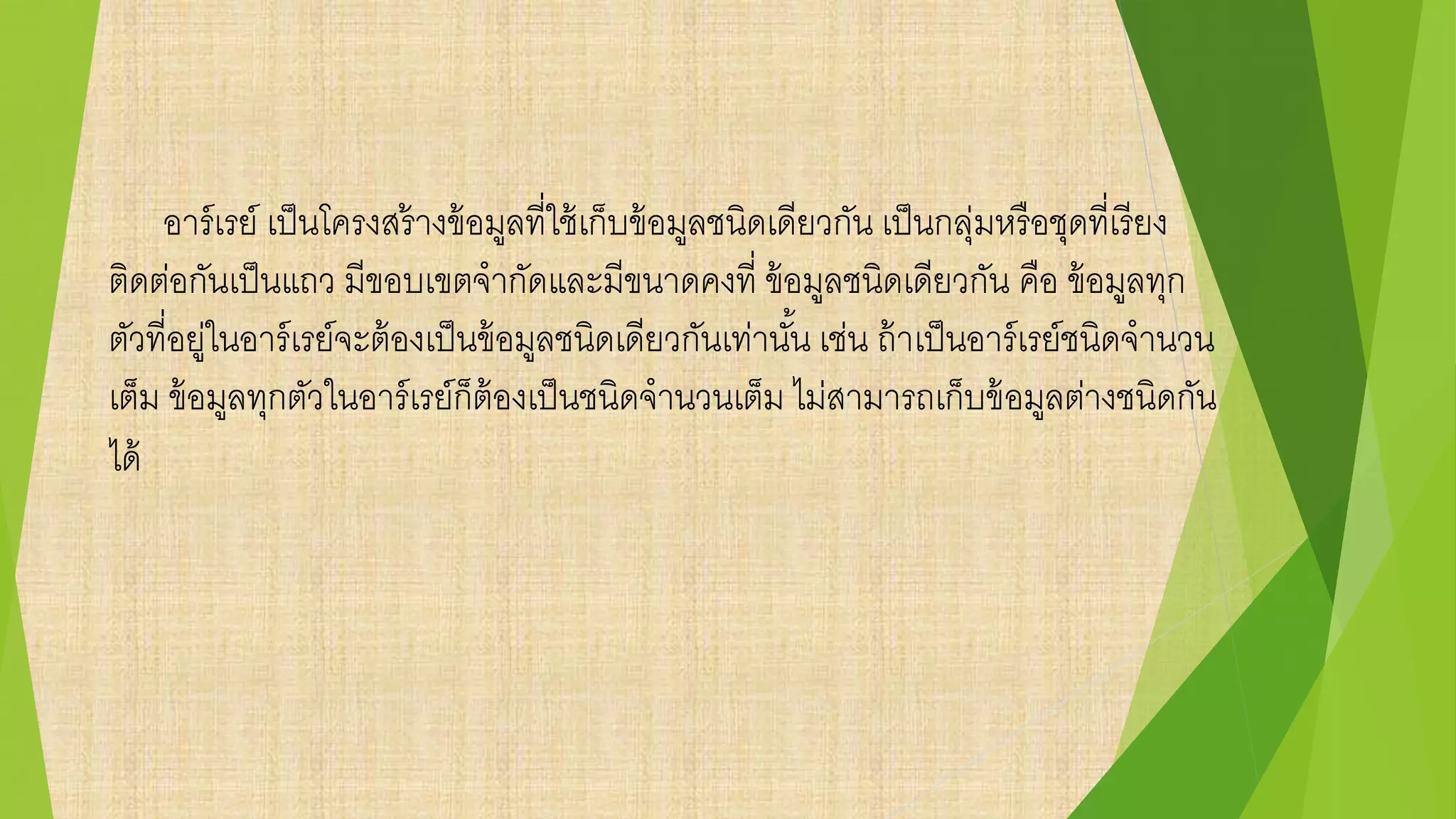 อาร์เรย์ เป็นโครงสร้างข้อมูลที่ใช้เก็บข้อมูลชนิดเดียวกัน เป็นกลุ่มหรือชุดที่เรียง
ติดต่อกันเป็นแถว มีขอบเขตจากัดและมีขนาดคงที่ ข้อมูลชนิดเดียวกัน คือ ข้อมูลทุก
ตัวที่อยู่ในอาร์เรย์จะต้องเป็นข้อมูลชนิดเดียวกันเท่านั้น เช่น ถ้าเป็นอาร์เรย์ชนิดจานวน
เต็ม ข้อมูลทุกตัวในอาร์เรย์ก็ต้องเป็นชนิดจานวนเต็ม ไม่สามารถเก็บข้อมูลต่างชนิดกัน
ได้
 