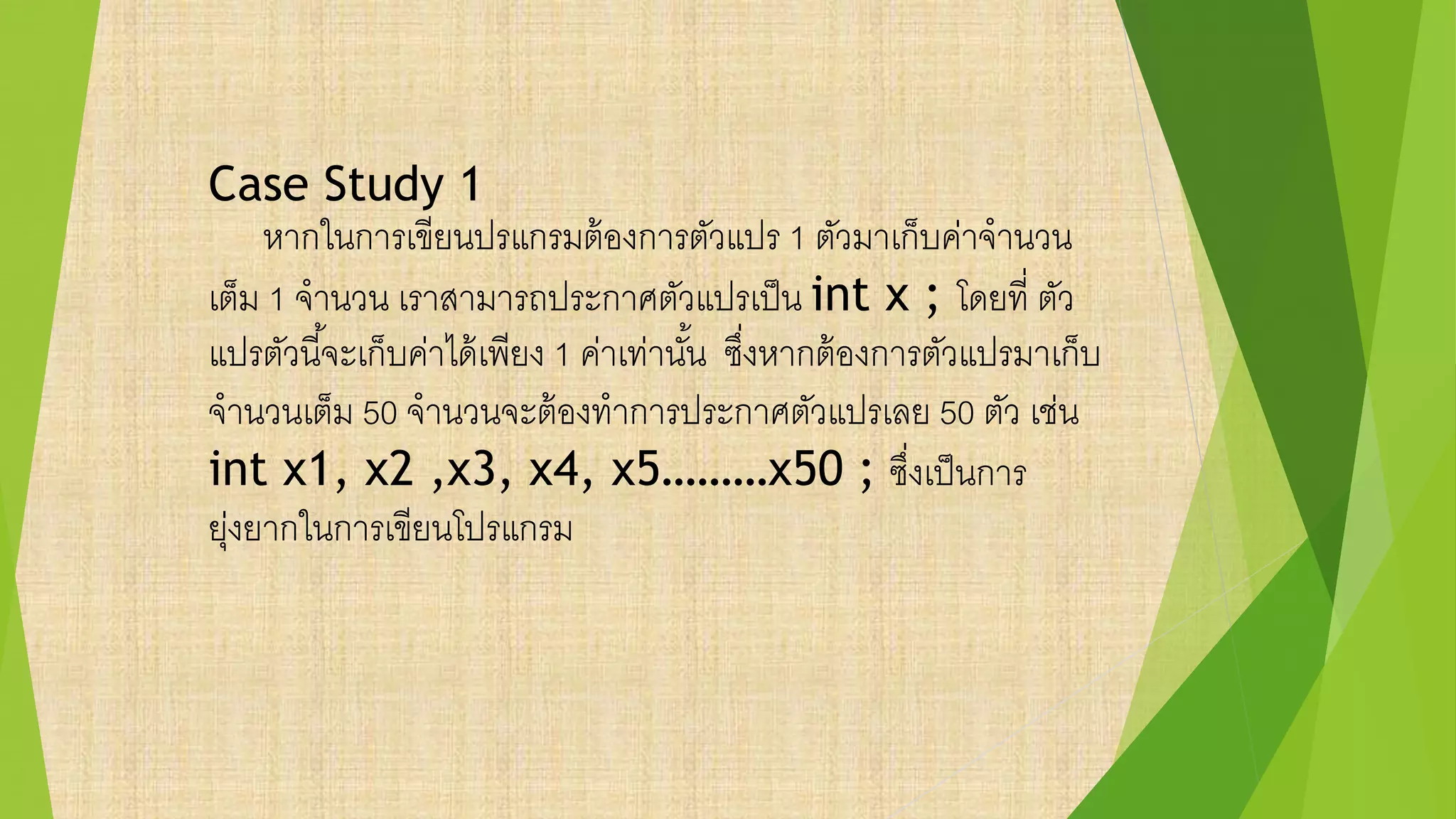 Case Study 1
หากในการเขียนปรแกรมต้องการตัวแปร 1 ตัวมาเก็บค่าจานวน
เต็ม 1 จานวน เราสามารถประกาศตัวแปรเป็น int x ; โดยที่ ตัว
แปรตัวนี้จะเก็บค่าได้เพียง 1 ค่าเท่านั้น ซึ่งหากต้องการตัวแปรมาเก็บ
จานวนเต็ม 50 จานวนจะต้องทาการประกาศตัวแปรเลย 50 ตัว เช่น
int x1, x2 ,x3, x4, x5………x50 ; ซึ่งเป็นการ
ยุ่งยากในการเขียนโปรแกรม
 