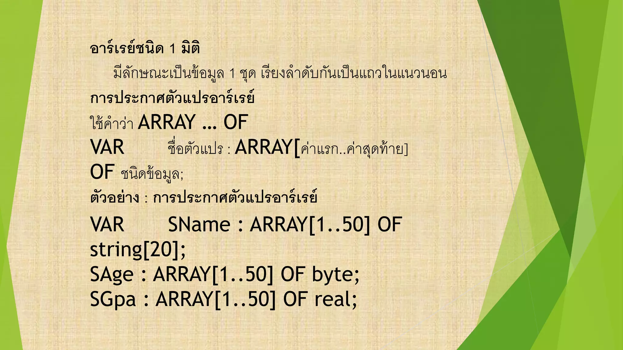 อาร์เรย์ชนิด 1 มิติ
มีลักษณะเป็นข้อมูล 1 ชุด เรียงลาดับกันเป็นแถวในแนวนอน
การประกาศตัวแปรอาร์เรย์
ใช้คาว่า ARRAY … OF
VAR ชื่อตัวแปร : ARRAY[ค่าแรก..ค่าสุดท้าย]
OF ชนิดข้อมูล;
ตัวอย่าง : การประกาศตัวแปรอาร์เรย์
VAR SName : ARRAY[1..50] OF
string[20];
SAge : ARRAY[1..50] OF byte;
SGpa : ARRAY[1..50] OF real;
 