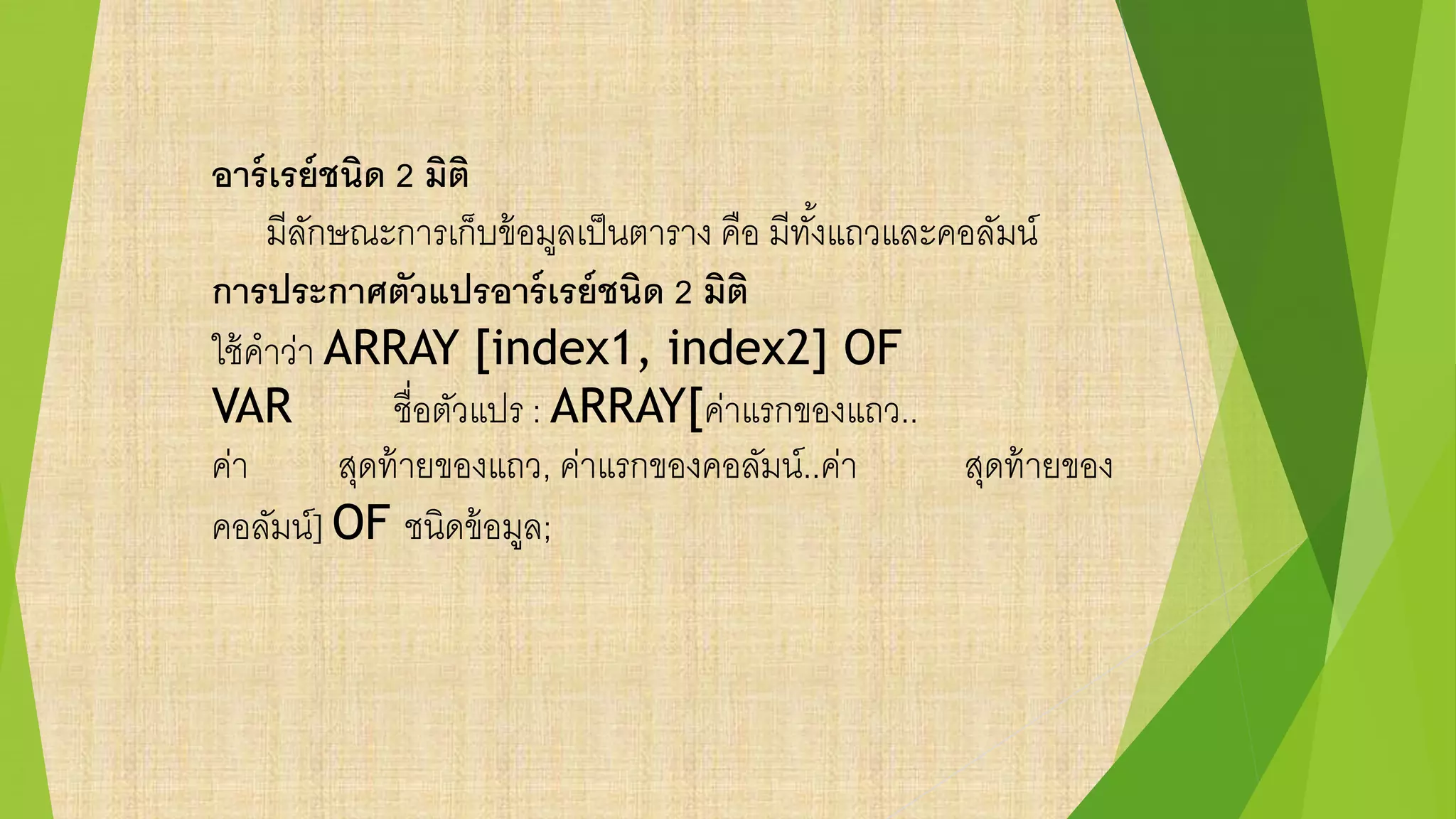 อาร์เรย์ชนิด 2 มิติ
มีลักษณะการเก็บข้อมูลเป็นตาราง คือ มีทั้งแถวและคอลัมน์
การประกาศตัวแปรอาร์เรย์ชนิด 2 มิติ
ใช้คาว่า ARRAY [index1, index2] OF
VAR ชื่อตัวแปร : ARRAY[ค่าแรกของแถว..
ค่า สุดท้ายของแถว, ค่าแรกของคอลัมน์..ค่า สุดท้ายของ
คอลัมน์] OF ชนิดข้อมูล;
 