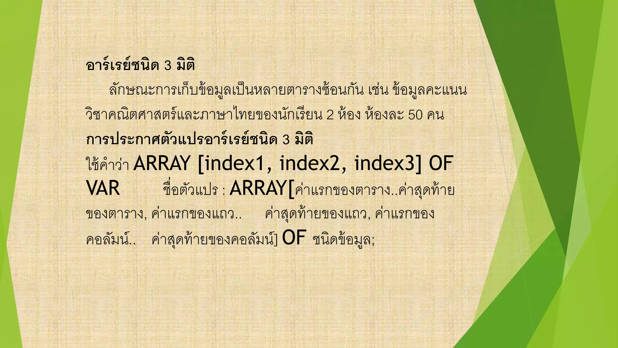 อาร์เรย์ชนิด 3 มิติ
ลักษณะการเก็บข้อมูลเป็นหลายตารางซ้อนกัน เช่น ข้อมูลคะแนน
วิชาคณิตศาสตร์และภาษาไทยของนักเรียน 2 ห้อง ห้องละ 50 คน
การประกาศตัวแปรอาร์เรย์ชนิด 3 มิติ
ใช้คาว่า ARRAY [index1, index2, index3] OF
VAR ชื่อตัวแปร : ARRAY[ค่าแรกของตาราง..ค่าสุดท้าย
ของตาราง, ค่าแรกของแถว.. ค่าสุดท้ายของแถว, ค่าแรกของ
คอลัมน์.. ค่าสุดท้ายของคอลัมน์] OF ชนิดข้อมูล;
 