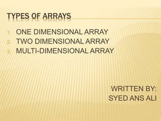 TYPES OF ARRAYS
1. ONE DIMENSIONAL ARRAY
2. TWO DIMENSIONAL ARRAY
3. MULTI-DIMENSIONAL ARRAY
WRITTEN BY:
SYED ANS ALI
 