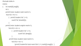 #include<stdio.h>
main()
{ int math[5],eng[5];
int i;
printf("enter student math markn");
for(i=0;i<=4;i++)
{ printf("student %d:",i+1);
scanf("%d",&math[i]);
}
printf("enter student english markn");
for(i=0;i<=4;i++)
{ printf("student %d:",i+1);
scanf("%d",&eng[i]);
}
printf("show student total markn");
for(i=0;i<=4;i++)
{printf("student%d total mark:%dn",i+1,math[i]+eng[i]); } }
 