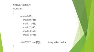 #include<stdio.h>
int main()
{
int mark [5];
mark[0]=45;
mark[1]=56;
mark[2]=40;
mark[3]=58;
mark[4]=78;
printf("%d",num[0]); //try other index
}
 