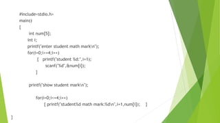 #include<stdio.h>
main()
{
int num[5];
int i;
printf("enter student math markn");
for(i=0;i<=4;i++)
{ printf("student %d:",i+1);
scanf("%d",&num[i]);
}
printf("show student markn");
for(i=0;i<=4;i++)
{ printf("student%d math mark:%dn",i+1,num[i]); }
}
 