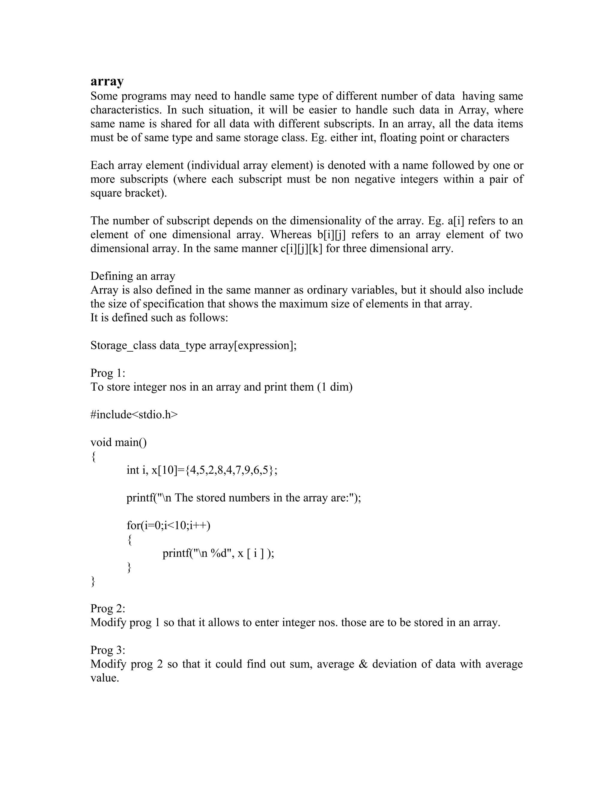 array
Some programs may need to handle same type of different number of data having same
characteristics. In such situation, it will be easier to handle such data in Array, where
same name is shared for all data with different subscripts. In an array, all the data items
must be of same type and same storage class. Eg. either int, floating point or characters
Each array element (individual array element) is denoted with a name followed by one or
more subscripts (where each subscript must be non negative integers within a pair of
square bracket).
The number of subscript depends on the dimensionality of the array. Eg. a[i] refers to an
element of one dimensional array. Whereas b[i][j] refers to an array element of two
dimensional array. In the same manner c[i][j][k] for three dimensional arry.
Defining an array
Array is also defined in the same manner as ordinary variables, but it should also include
the size of specification that shows the maximum size of elements in that array.
It is defined such as follows:
Storage_class data_type array[expression];
Prog 1:
To store integer nos in an array and print them (1 dim)
#include<stdio.h>
void main()
{
int i, x[10]={4,5,2,8,4,7,9,6,5};
printf("n The stored numbers in the array are:");
for(i=0;i<10;i++)
{
printf("n %d", x [ i ] );
}
}
Prog 2:
Modify prog 1 so that it allows to enter integer nos. those are to be stored in an array.
Prog 3:
Modify prog 2 so that it could find out sum, average & deviation of data with average
value.
 