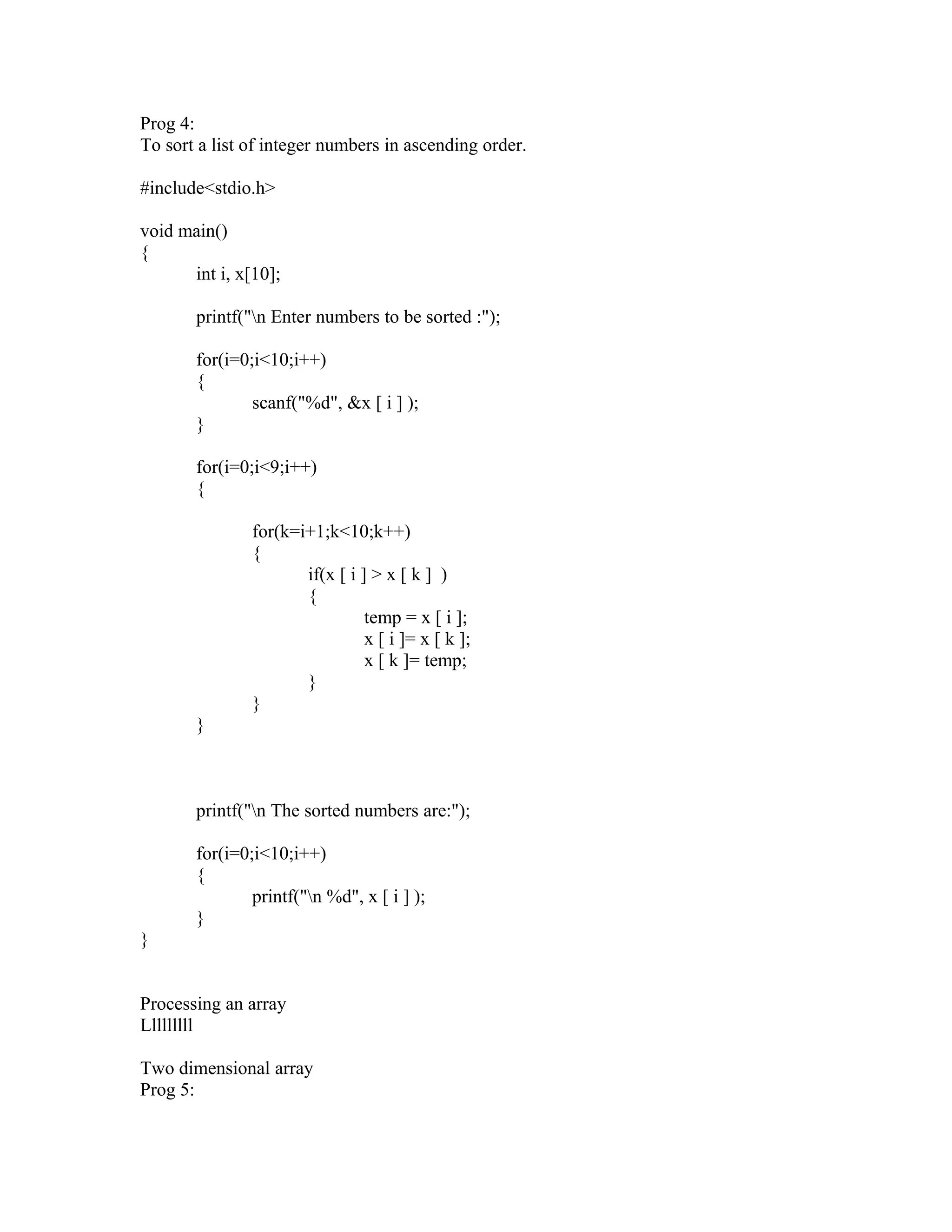 Prog 4:
To sort a list of integer numbers in ascending order.
#include<stdio.h>
void main()
{
int i, x[10];
printf("n Enter numbers to be sorted :");
for(i=0;i<10;i++)
{
scanf("%d", &x [ i ] );
}
for(i=0;i<9;i++)
{
for(k=i+1;k<10;k++)
{
if(x [ i ] > x [ k ] )
{
temp = x [ i ];
x [ i ]= x [ k ];
x [ k ]= temp;
}
}
}
printf("n The sorted numbers are:");
for(i=0;i<10;i++)
{
printf("n %d", x [ i ] );
}
}
Processing an array
Lllllllll
Two dimensional array
Prog 5:
 