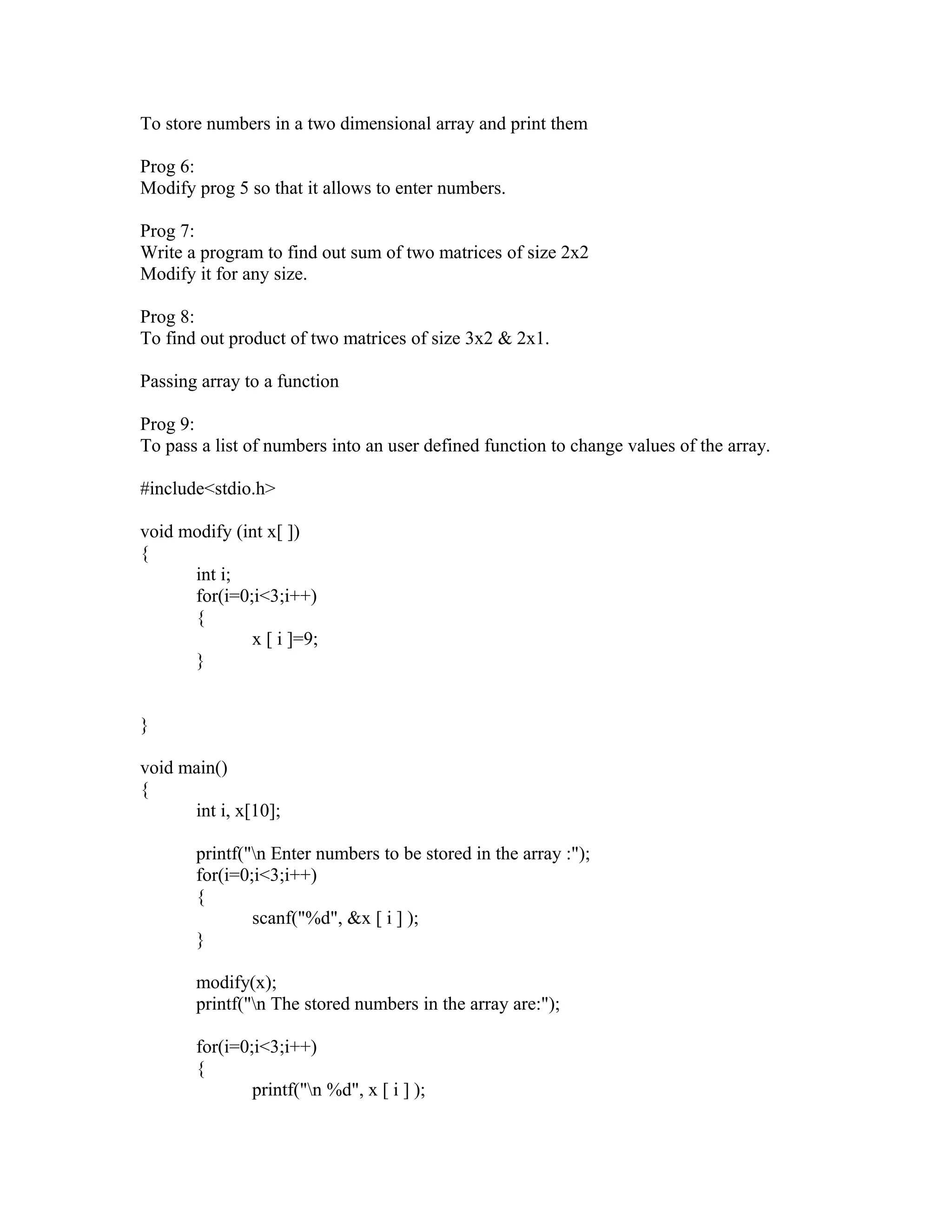 To store numbers in a two dimensional array and print them
Prog 6:
Modify prog 5 so that it allows to enter numbers.
Prog 7:
Write a program to find out sum of two matrices of size 2x2
Modify it for any size.
Prog 8:
To find out product of two matrices of size 3x2 & 2x1.
Passing array to a function
Prog 9:
To pass a list of numbers into an user defined function to change values of the array.
#include<stdio.h>
void modify (int x[ ])
{
int i;
for(i=0;i<3;i++)
{
x [ i ]=9;
}
}
void main()
{
int i, x[10];
printf("n Enter numbers to be stored in the array :");
for(i=0;i<3;i++)
{
scanf("%d", &x [ i ] );
}
modify(x);
printf("n The stored numbers in the array are:");
for(i=0;i<3;i++)
{
printf("n %d", x [ i ] );
 