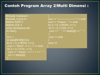 Contoh Program Array 2/Multi Dimensi :
#include <iostream>
#include <conio.h>
#define ROW 3
#define COL 3
using namespace std;
int main()
{
int x, i;
int data[ROW][COL];
for (x = 0; x<ROW; x++){
cout << "Baris" << x + 1 << endl;
for (i = 0; i<COL; i++){
cout << " Kolom " << i + 1 << " : ";
cin >> data[x][i];
}
}
cout << "---------------------" << endl;
cout << "Output : " << endl;
for (x = 0; x<ROW; x++) {
for (i = 0; i<COL; i++){
cout << " " << data[x][i] << " ";
}
cout << endl;
}
return 0;
}
 
