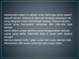 kesimpulan materi ini adalah array berfungsi sama seperti
sebuah lemari, dimana di alamnya terdapat beberapa rak,
yang berguna untuk menyimpan barang. Namun secara
umum array merupakan kumpulan dari nilai-nilai data
bertipe
sama dalam urutan tertentu yang menggunakan sebuah
nama yang sama. Nilai-nilai data di suatu larik disebut
dengan
elemen-elemen larik. Letak urutan dari suatu elemen larik
ditunjukkan oleh suatu subscript atau suatu index.
 