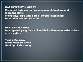 KARAKTERISTIK ARRAY
Mepunyai batasan dari pemesanan alokasi memori
(bersifat statis)
Mempunyai tipe data sama (bersifat homogen)
Dapat diakses secara acak.
DEKLARASI ARRAY
Ada tiga hal yang harus di ketahui dalam mendeklarasikan
array, yaitu :
Type data array
Nama variable array
Subkrip / index array.
 