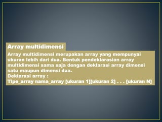 Array multidimensi merupakan array yang mempunyai
ukuran lebih dari dua. Bentuk pendeklarasian array
multidimensi sama saja dengan deklarasi array dimensi
satu maupun dimensi dua.
Deklarasi array :
Tipe_array nama_array [ukuran 1][ukuran 2] . . . [ukuran N]
Array multidimensi
 