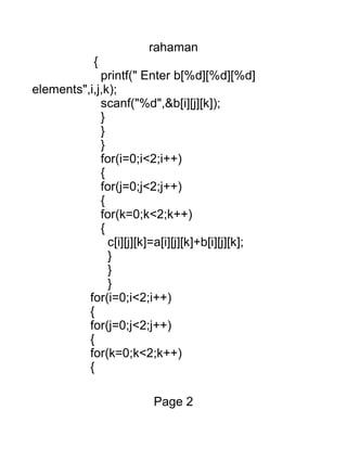rahaman
{
printf(" Enter b[%d][%d][%d]
elements",i,j,k);
scanf("%d",&b[i][j][k]);
}
}
}
for(i=0;i<2;i++)
{
for(j=0;j<2;j++)
{
for(k=0;k<2;k++)
{
c[i][j][k]=a[i][j][k]+b[i][j][k];
}
}
}
for(i=0;i<2;i++)
{
for(j=0;j<2;j++)
{
for(k=0;k<2;k++)
{
Page 2
 