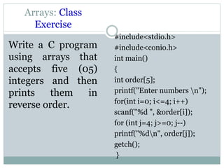 Arrays: Class
Exercise
Write a C program
using arrays that
accepts five (05)
integers and then
prints them in
reverse order.
#include<stdio.h>
#include<conio.h>
int main()
{
int order[5];
printf("Enter numbers n");
for(int i=0; i<=4; i++)
scanf("%d ", &order[i]);
for (int j=4; j>=0; j--)
printf("%dn", order[j]);
getch();
}
 