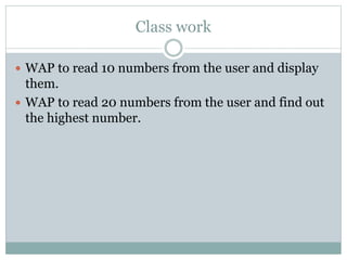 Class work
 WAP to read 10 numbers from the user and display
them.
 WAP to read 20 numbers from the user and find out
the highest number.
 