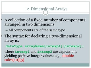 2-Dimensional Arrays
• A collection of a fixed number of components
arranged in two dimensions
– All components are of the same type
• The syntax for declaring a two-dimensional
array is:
dataType arrayName[intexp1][intexp2];
where intexp1 and intexp2 are expressions
yielding positive integer values; e.g., double
sales[10][5]
 