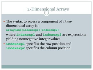 2-Dimensional Arrays
 The syntax to access a component of a two-
dimensional array is:
arrayName[indexexp1][indexexp2]
where indexexp1 and indexexp2 are expressions
yielding nonnegative integer values
 indexexp1 specifies the row position and
indexexp2 specifies the column position
 