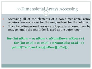 2-Dimensional Arrays Accessing
 Accessing all of the elements of a two-dimensional array
requires two loops: one for the row, and one for the column.
 Since two-dimensional arrays are typically accessed row by
row, generally the row index is used as the outer loop.
for (int nRow = 0; nRow < nNumRows; nRow++)
for (int nCol = 0; nCol < nNumCols; nCol++)
printf(“%d”,anArray[nRow][nCol]);
 