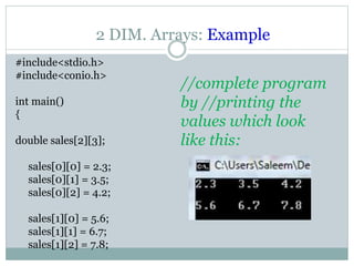 2 DIM. Arrays: Example
#include<stdio.h>
#include<conio.h>
int main()
{
double sales[2][3];
sales[0][0] = 2.3;
sales[0][1] = 3.5;
sales[0][2] = 4.2;
sales[1][0] = 5.6;
sales[1][1] = 6.7;
sales[1][2] = 7.8;
//complete program
by //printing the
values which look
like this:
 