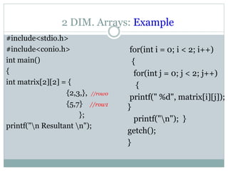 2 DIM. Arrays: Example
#include<stdio.h>
#include<conio.h>
int main()
{
int matrix[2][2] = {
{2,3,}, //row0
{5,7} //row1
};
printf("n Resultant n");
for(int i = 0; i < 2; i++)
{
for(int j = 0; j < 2; j++)
{
printf(" %d", matrix[i][j]);
}
printf("n"); }
getch();
}
 