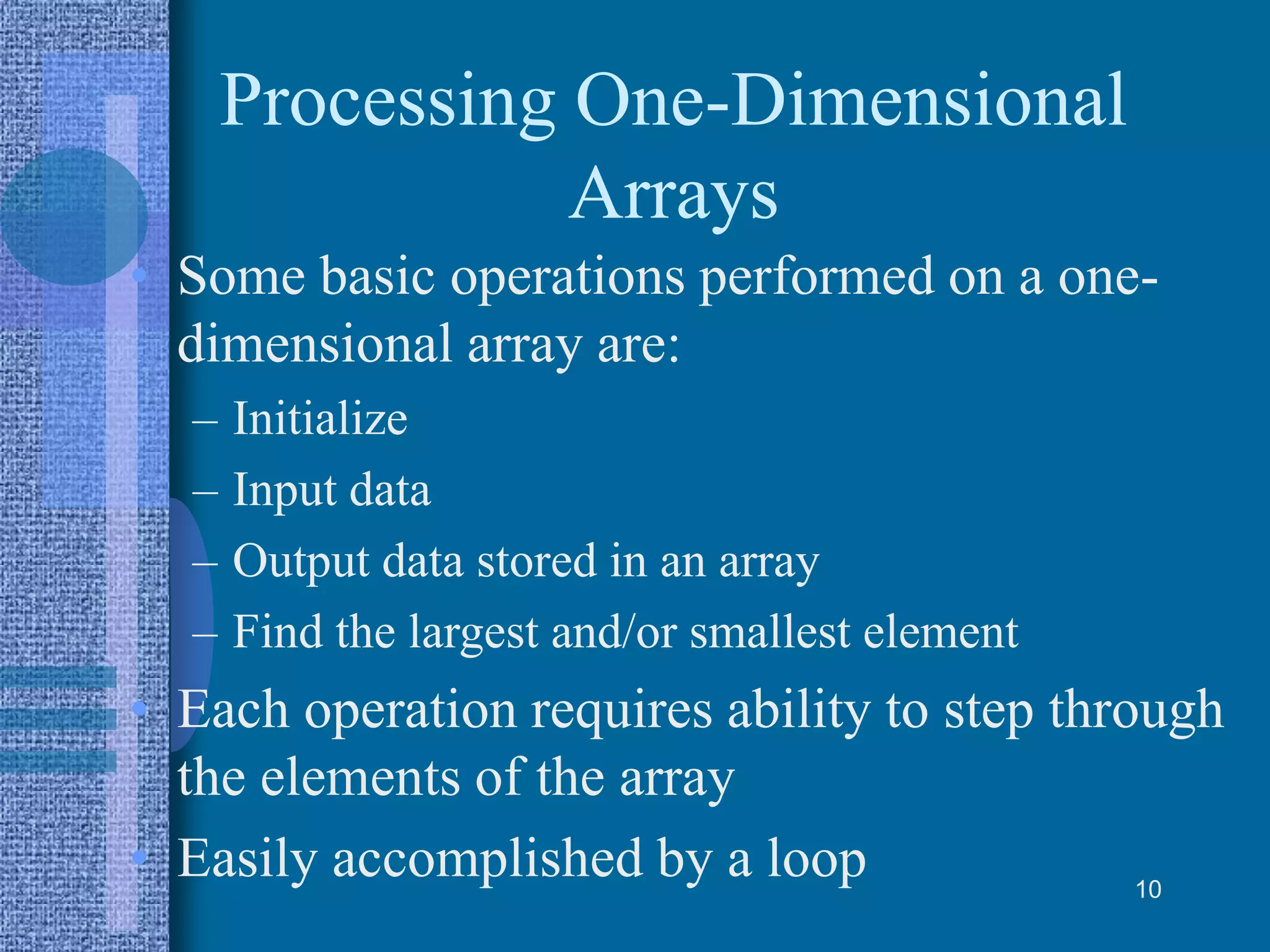 Processing One-Dimensional
Arrays
• Some basic operations performed on a one-
dimensional array are:
– Initialize
– Input data
– Output data stored in an array
– Find the largest and/or smallest element
• Each operation requires ability to step through
the elements of the array
• Easily accomplished by a loop 10
 