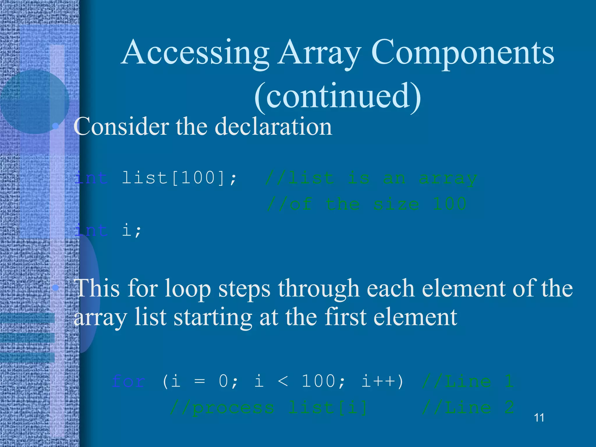 Accessing Array Components
(continued)
• Consider the declaration
int list[100]; //list is an array
//of the size 100
int i;
• This for loop steps through each element of the
array list starting at the first element
for (i = 0; i < 100; i++) //Line 1
//process list[i] //Line 2 11
 