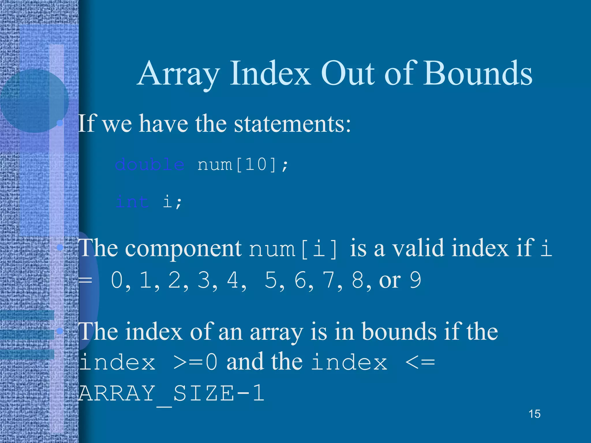 Array Index Out of Bounds
• If we have the statements:
double num[10];
int i;
• The component num[i] is a valid index if i
= 0, 1, 2, 3, 4, 5, 6, 7, 8, or 9
• The index of an array is in bounds if the
index >=0 and the index <=
ARRAY_SIZE-1
15
 