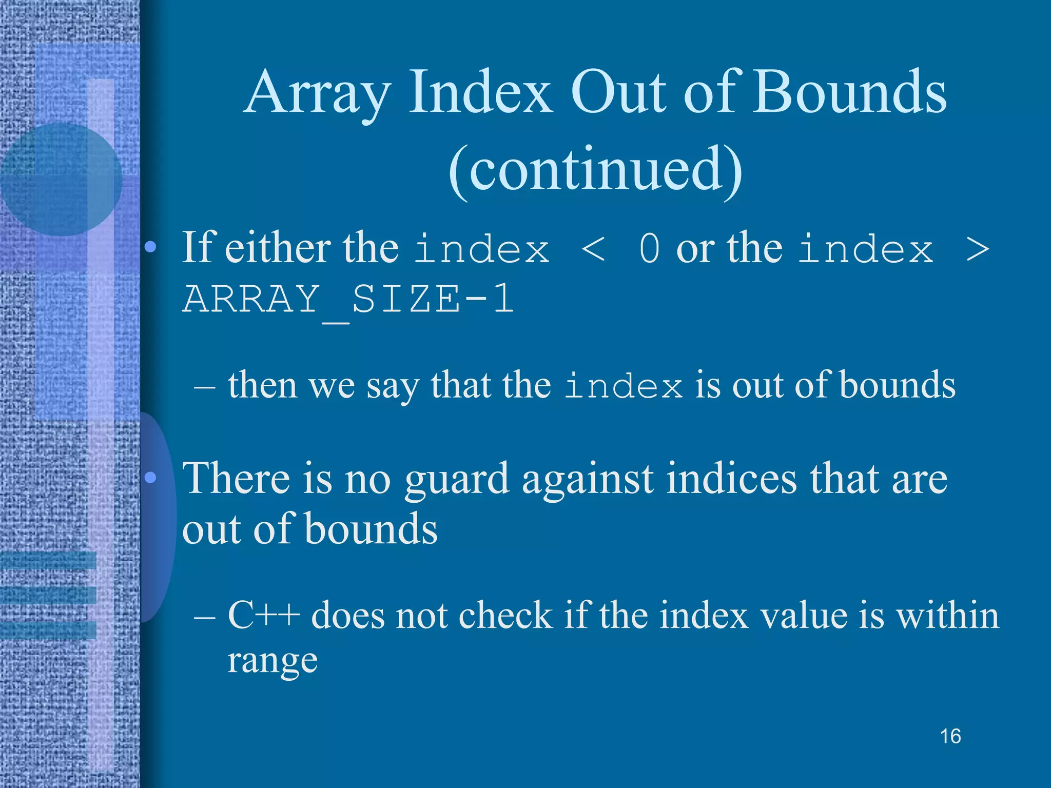 Array Index Out of Bounds
(continued)
• If either the index < 0 or the index >
ARRAY_SIZE-1
– then we say that the index is out of bounds
• There is no guard against indices that are
out of bounds
– C++ does not check if the index value is within
range
16
 