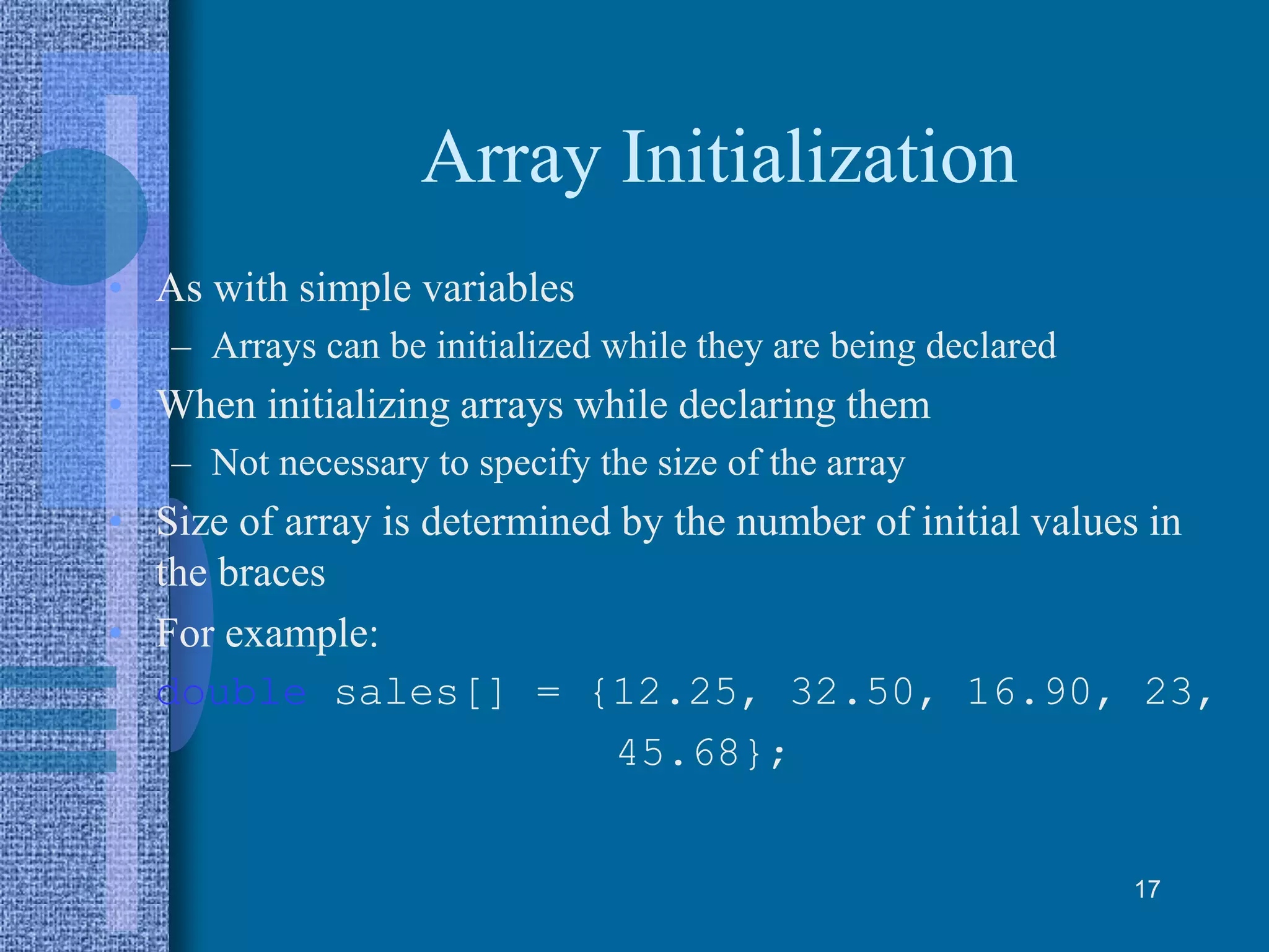 Array Initialization
• As with simple variables
– Arrays can be initialized while they are being declared
• When initializing arrays while declaring them
– Not necessary to specify the size of the array
• Size of array is determined by the number of initial values in
the braces
• For example:
double sales[] = {12.25, 32.50, 16.90, 23,
45.68};
17
 