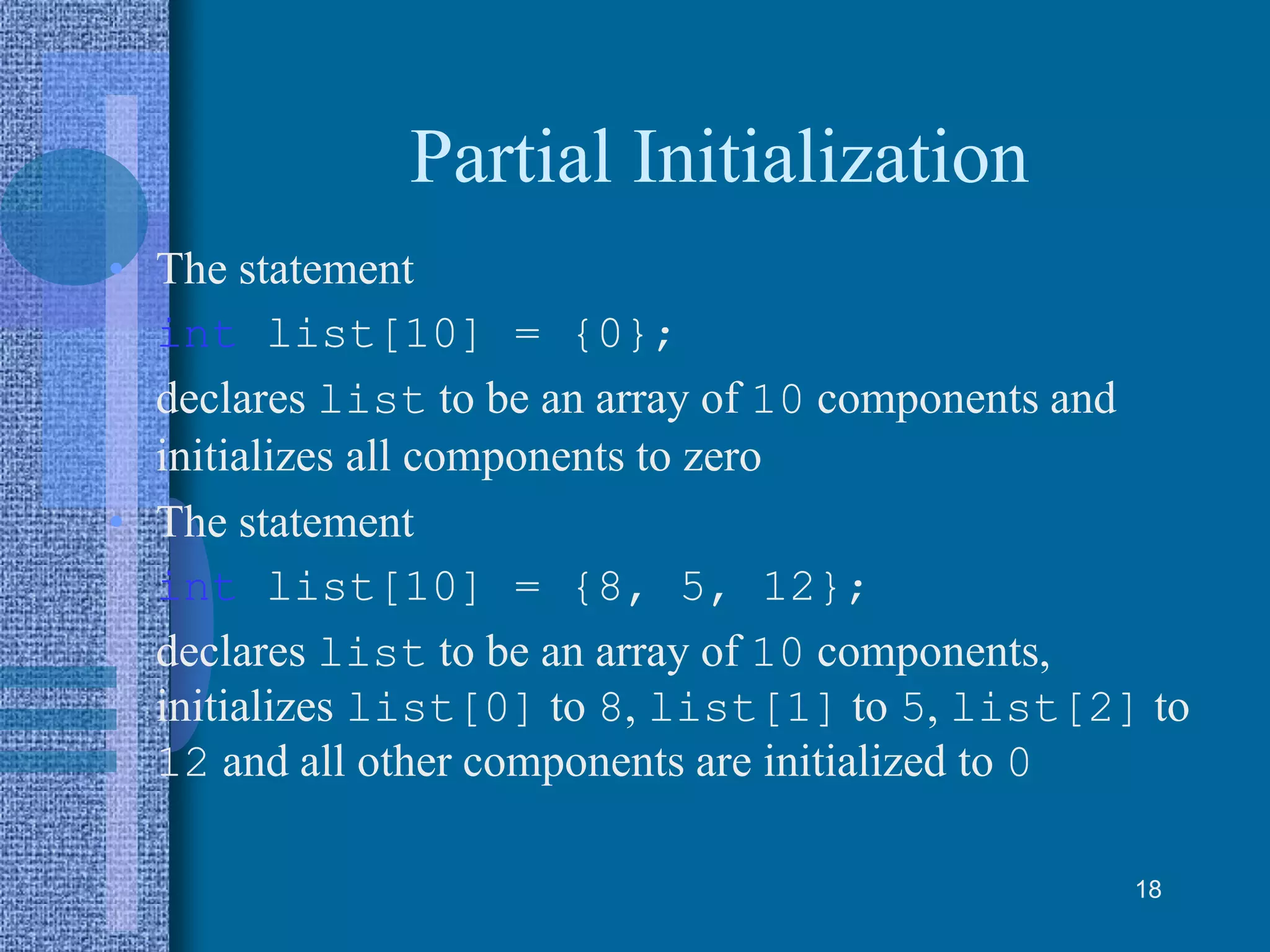 Partial Initialization
• The statement
int list[10] = {0};
declares list to be an array of 10 components and
initializes all components to zero
• The statement
int list[10] = {8, 5, 12};
declares list to be an array of 10 components,
initializes list[0] to 8, list[1] to 5, list[2] to
12 and all other components are initialized to 0
18
 