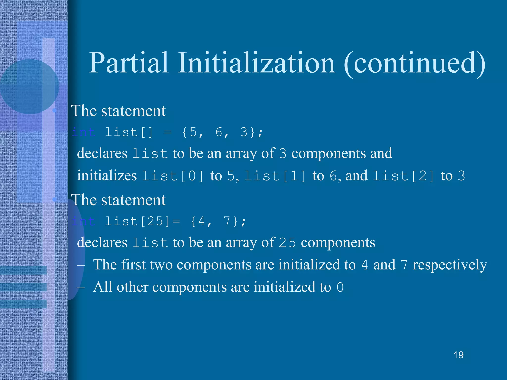 Partial Initialization (continued)
• The statement
int list[] = {5, 6, 3};
declares list to be an array of 3 components and
initializes list[0] to 5, list[1] to 6, and list[2] to 3
• The statement
int list[25]= {4, 7};
declares list to be an array of 25 components
– The first two components are initialized to 4 and 7 respectively
– All other components are initialized to 0
19
 