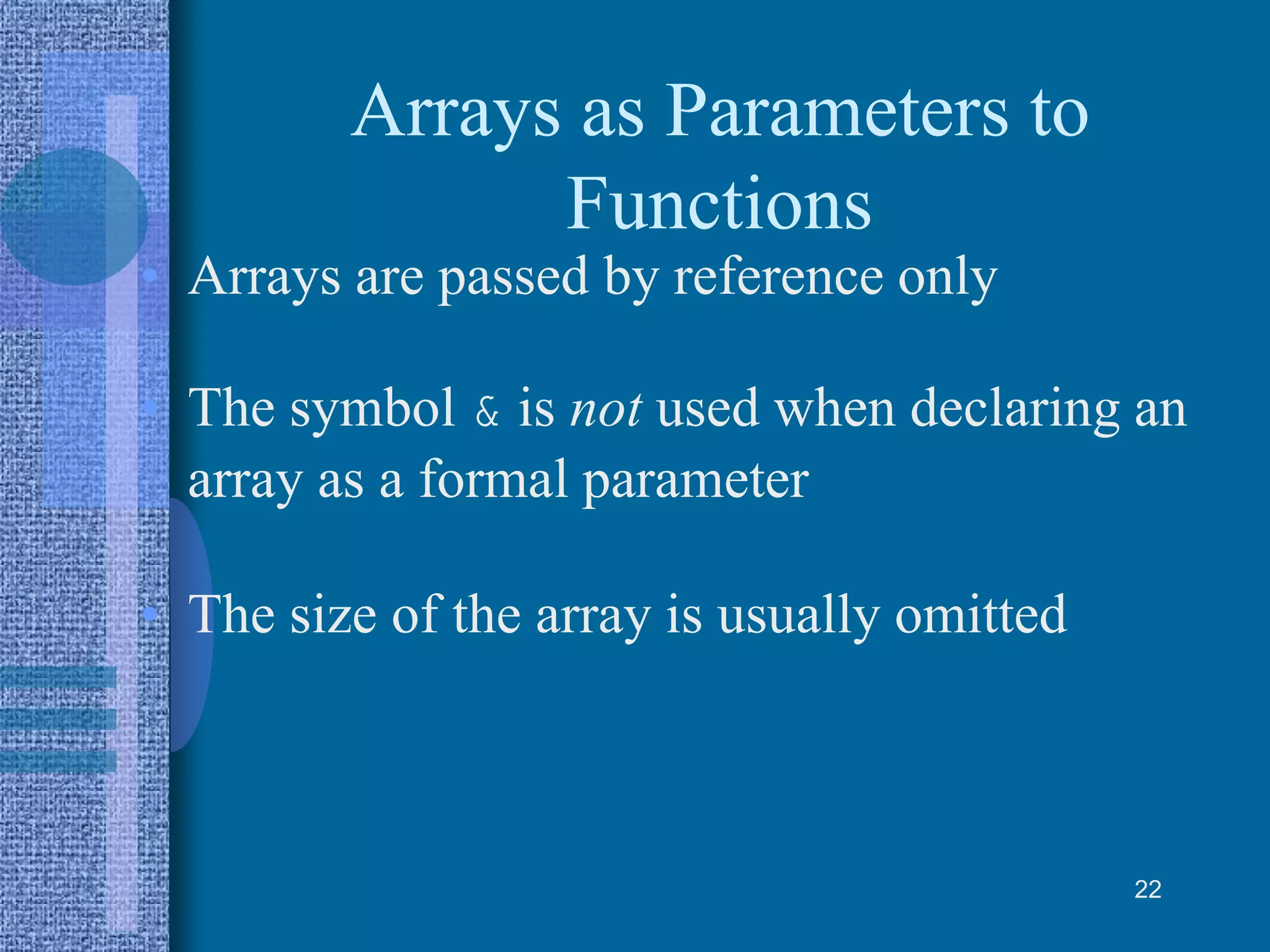 Arrays as Parameters to
Functions
• Arrays are passed by reference only
• The symbol & is not used when declaring an
array as a formal parameter
• The size of the array is usually omitted
22
 