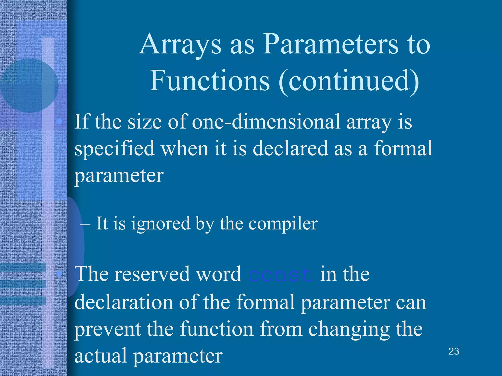 Arrays as Parameters to
Functions (continued)
• If the size of one-dimensional array is
specified when it is declared as a formal
parameter
– It is ignored by the compiler
• The reserved word const in the
declaration of the formal parameter can
prevent the function from changing the
actual parameter 23
 