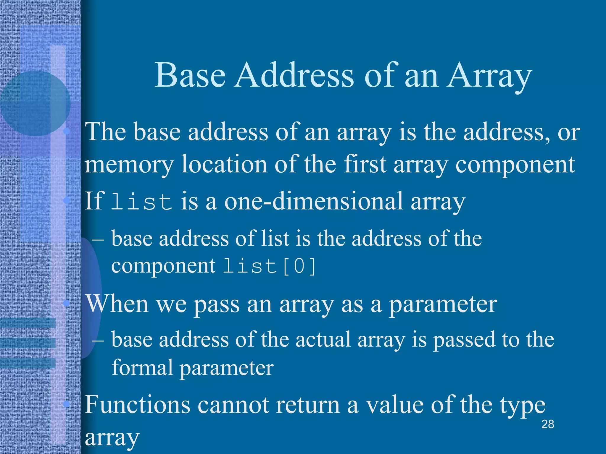 Base Address of an Array
• The base address of an array is the address, or
memory location of the first array component
• If list is a one-dimensional array
– base address of list is the address of the
component list[0]
• When we pass an array as a parameter
– base address of the actual array is passed to the
formal parameter
• Functions cannot return a value of the type
array
28
 
