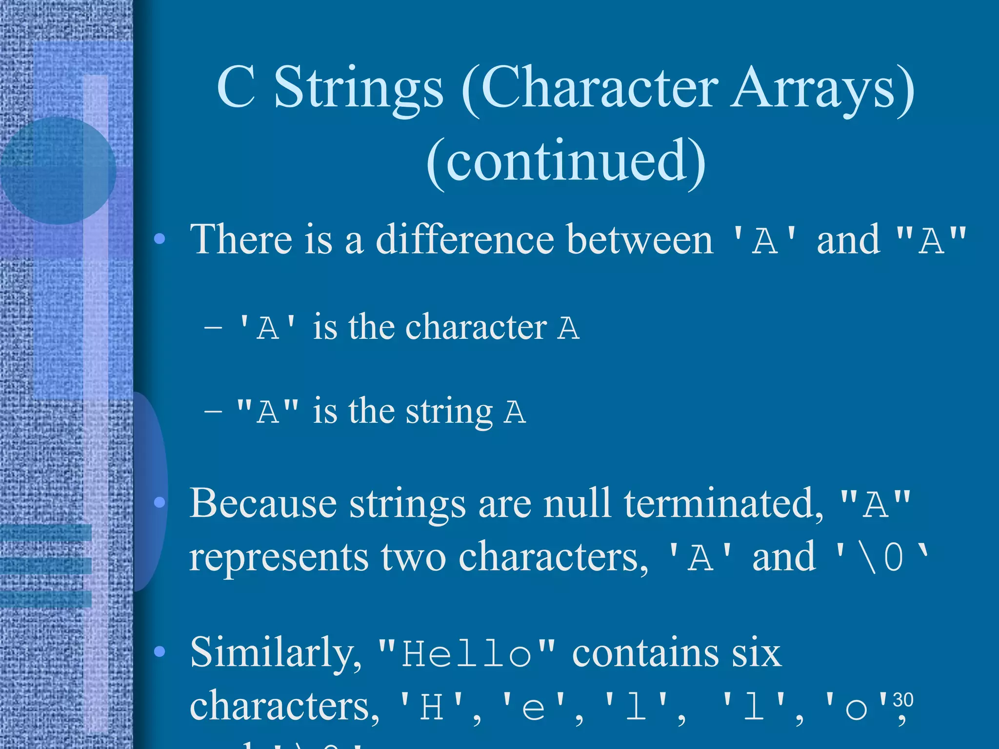 C Strings (Character Arrays)
(continued)
• There is a difference between 'A' and "A"
– 'A' is the character A
– "A" is the string A
• Because strings are null terminated, "A"
represents two characters, 'A' and '0‘
• Similarly, "Hello" contains six
characters, 'H', 'e', 'l', 'l', 'o',30
 