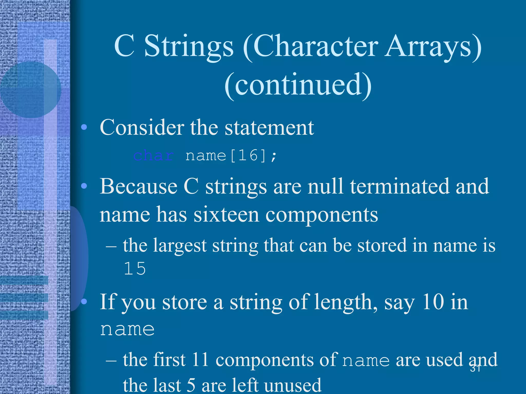 C Strings (Character Arrays)
(continued)
• Consider the statement
char name[16];
• Because C strings are null terminated and
name has sixteen components
– the largest string that can be stored in name is
15
• If you store a string of length, say 10 in
name
– the first 11 components of name are used and
the last 5 are left unused
31
 