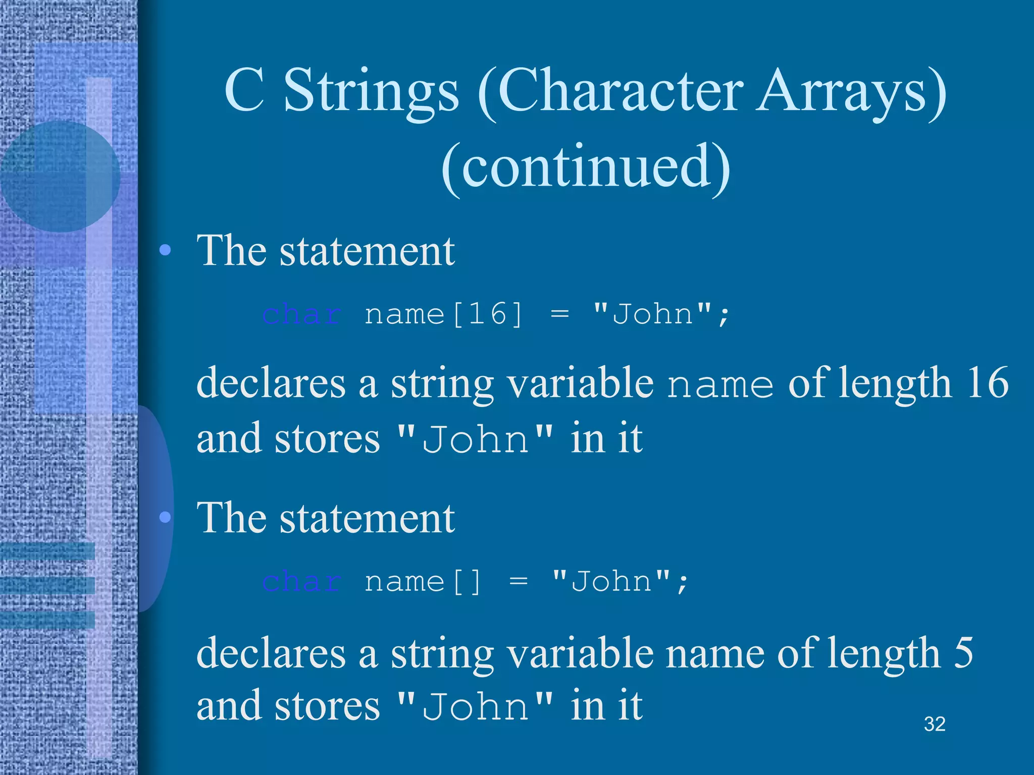 C Strings (Character Arrays)
(continued)
• The statement
char name[16] = "John";
declares a string variable name of length 16
and stores "John" in it
• The statement
char name[] = "John";
declares a string variable name of length 5
and stores "John" in it 32
 
