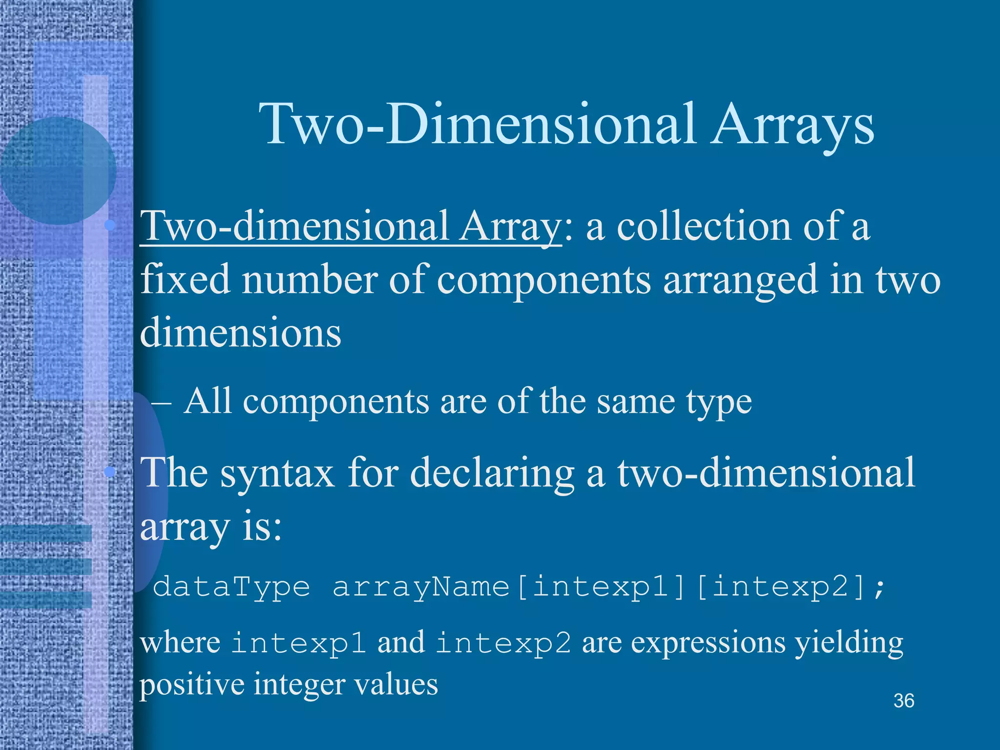 Two-Dimensional Arrays
• Two-dimensional Array: a collection of a
fixed number of components arranged in two
dimensions
– All components are of the same type
• The syntax for declaring a two-dimensional
array is:
dataType arrayName[intexp1][intexp2];
where intexp1 and intexp2 are expressions yielding
positive integer values 36
 