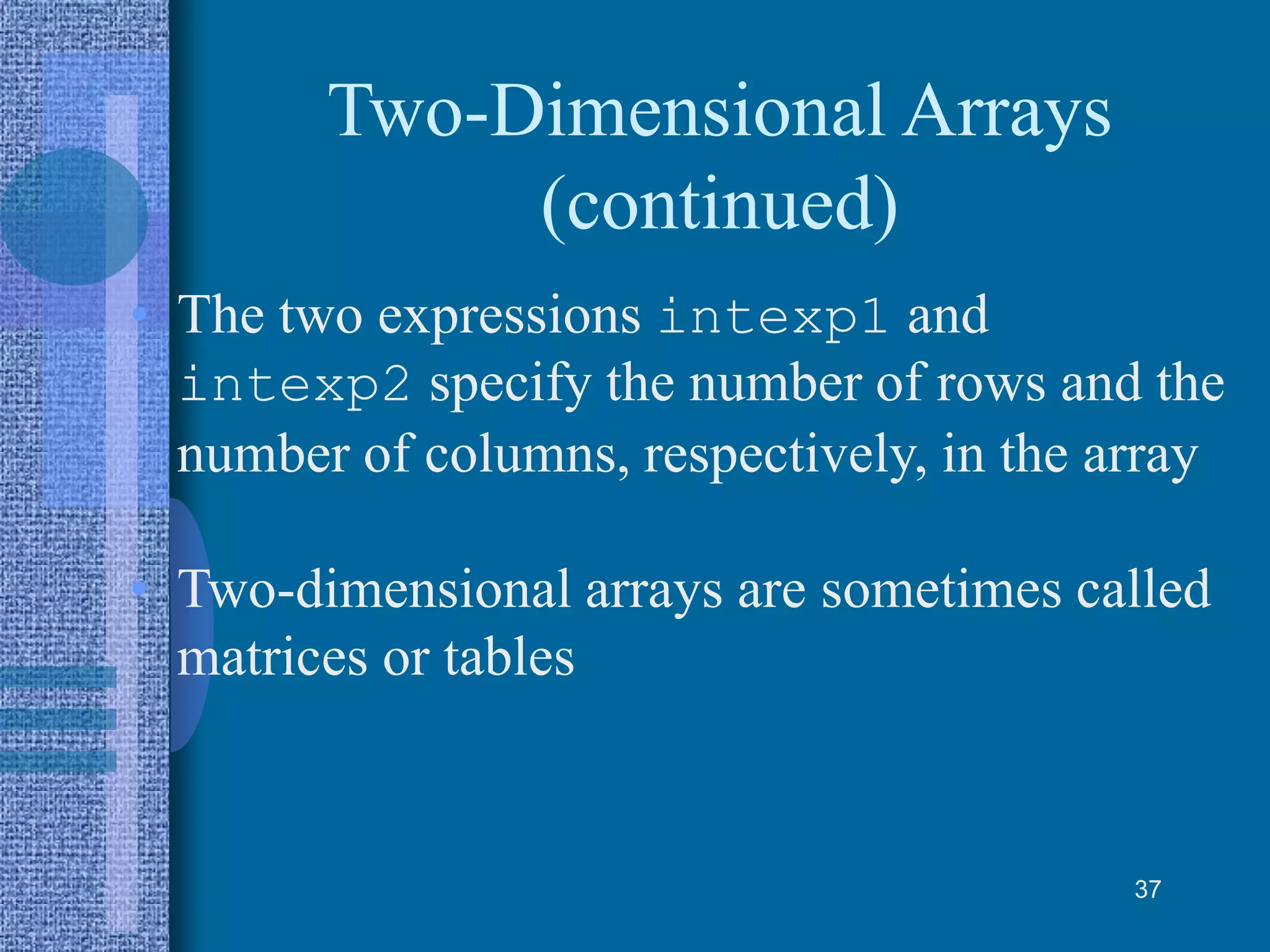 Two-Dimensional Arrays
(continued)
• The two expressions intexp1 and
intexp2 specify the number of rows and the
number of columns, respectively, in the array
• Two-dimensional arrays are sometimes called
matrices or tables
37
 