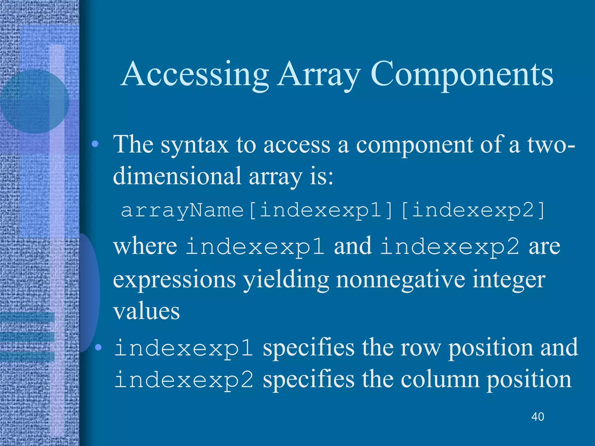 Accessing Array Components
• The syntax to access a component of a two-
dimensional array is:
arrayName[indexexp1][indexexp2]
where indexexp1 and indexexp2 are
expressions yielding nonnegative integer
values
• indexexp1 specifies the row position and
indexexp2 specifies the column position
40
 