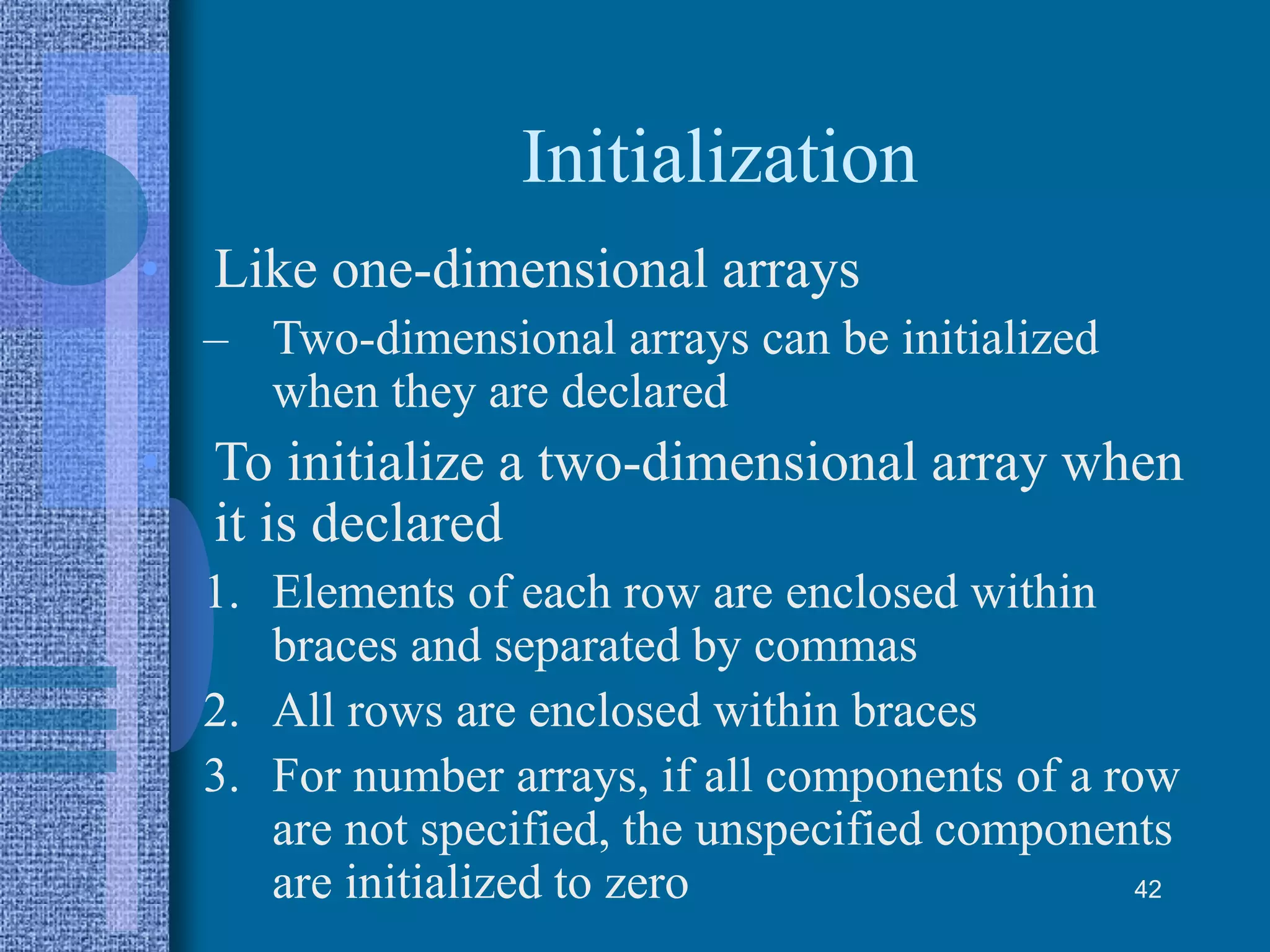 Initialization
• Like one-dimensional arrays
– Two-dimensional arrays can be initialized
when they are declared
• To initialize a two-dimensional array when
it is declared
1. Elements of each row are enclosed within
braces and separated by commas
2. All rows are enclosed within braces
3. For number arrays, if all components of a row
are not specified, the unspecified components
are initialized to zero 42
 