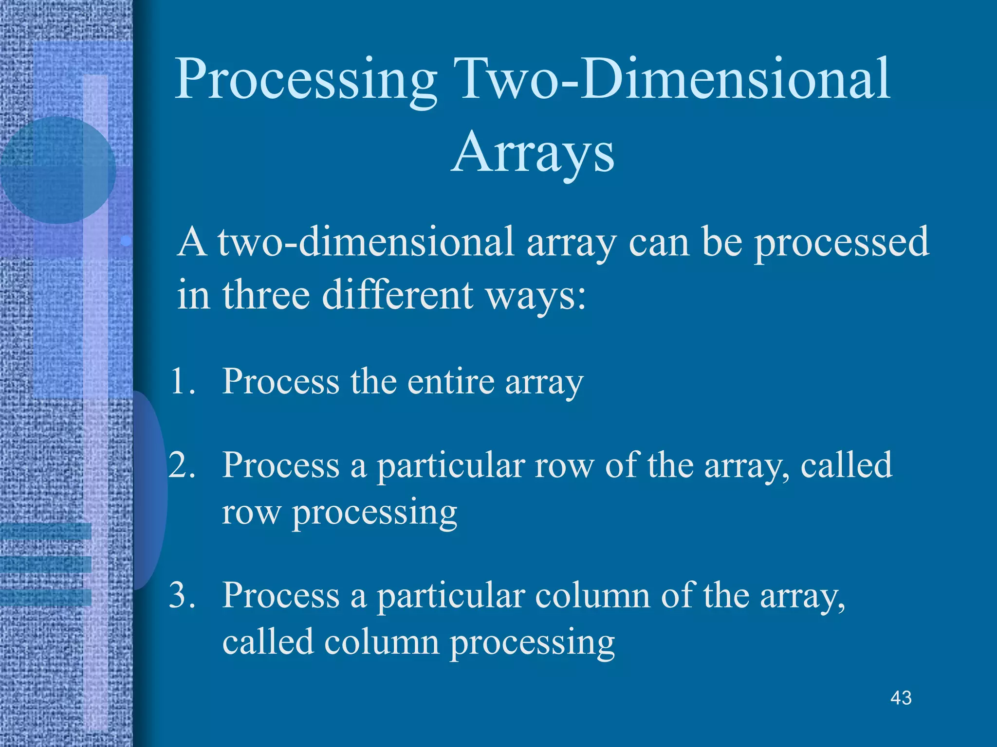 Processing Two-Dimensional
Arrays
• A two-dimensional array can be processed
in three different ways:
1. Process the entire array
2. Process a particular row of the array, called
row processing
3. Process a particular column of the array,
called column processing
43
 