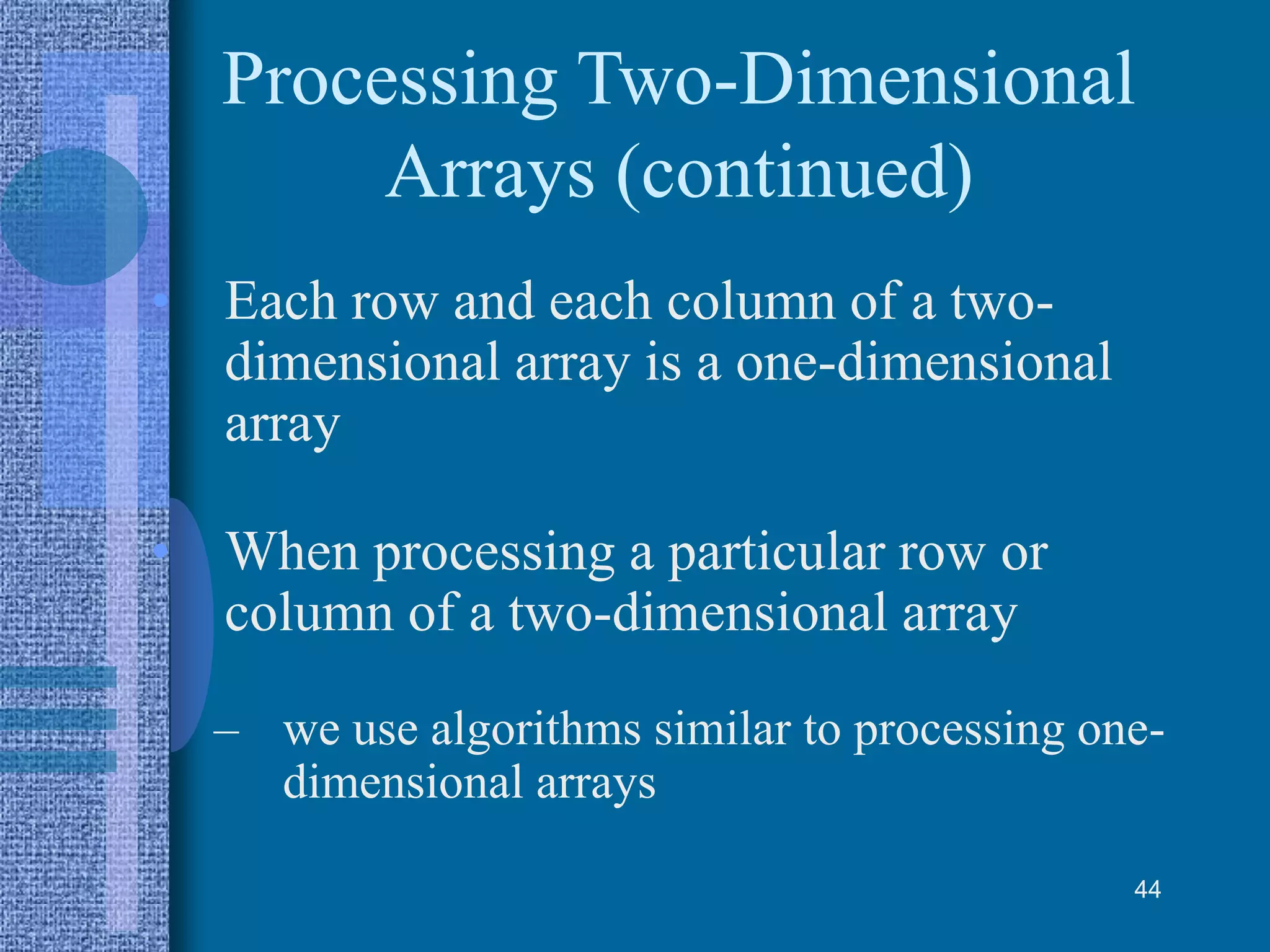 Processing Two-Dimensional
Arrays (continued)
• Each row and each column of a two-
dimensional array is a one-dimensional
array
• When processing a particular row or
column of a two-dimensional array
– we use algorithms similar to processing one-
dimensional arrays
44
 
