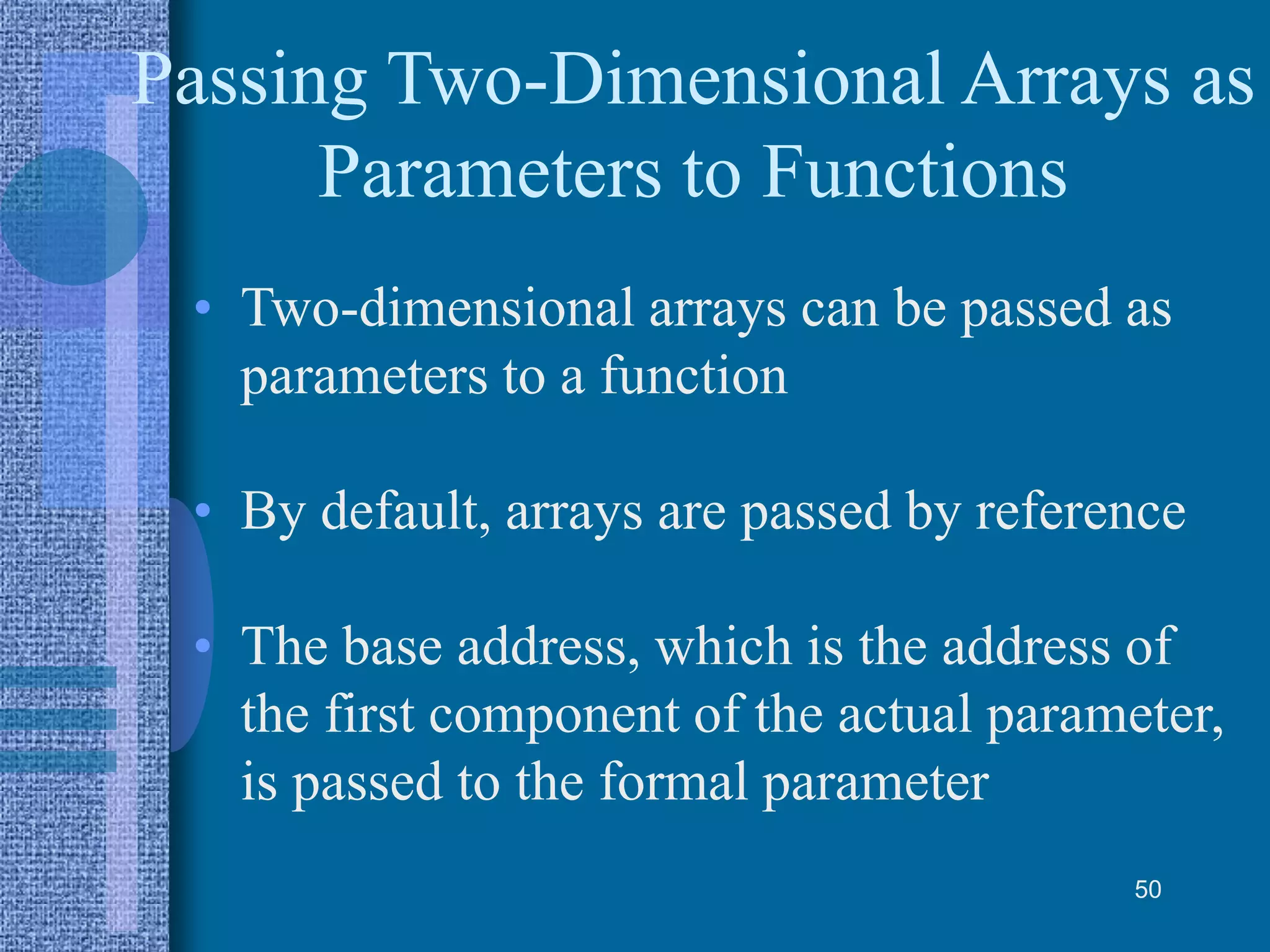 Passing Two-Dimensional Arrays as
Parameters to Functions
• Two-dimensional arrays can be passed as
parameters to a function
• By default, arrays are passed by reference
• The base address, which is the address of
the first component of the actual parameter,
is passed to the formal parameter
50
 